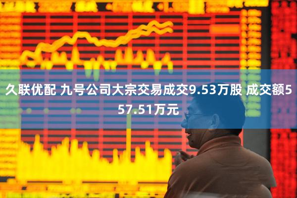 久联优配 九号公司大宗交易成交9.53万股 成交额557.51万元