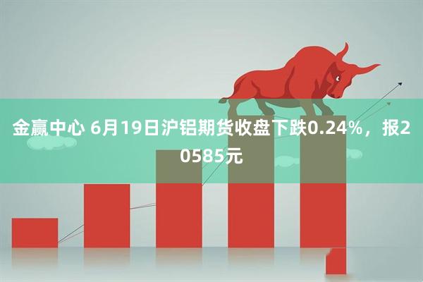 金赢中心 6月19日沪铝期货收盘下跌0.24%，报20585元