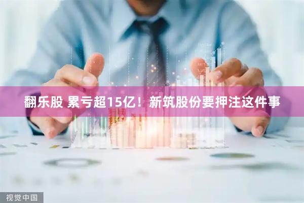 翻乐股 累亏超15亿！新筑股份要押注这件事