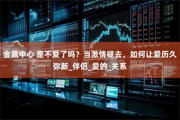 金赢中心 是不爱了吗？当激情褪去，如何让爱历久弥新_伴侣_爱的_关系