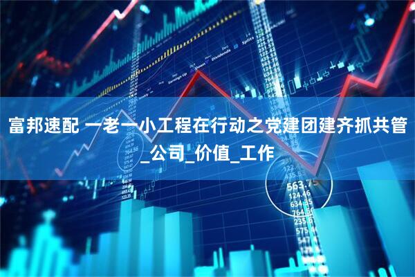 富邦速配 一老一小工程在行动之党建团建齐抓共管_公司_价值_工作