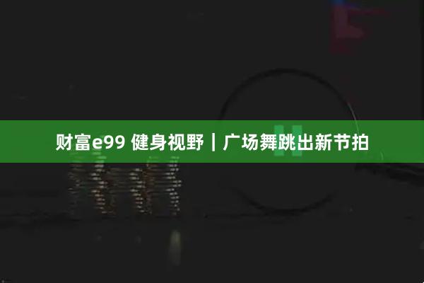 财富e99 健身视野｜广场舞跳出新节拍