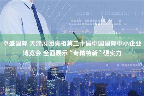 卓盛国际 天津展团亮相第二十届中国国际中小企业博览会 全面展示“专精特新”硬实力