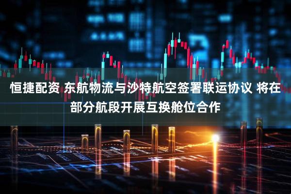 恒捷配资 东航物流与沙特航空签署联运协议 将在部分航段开展互换舱位合作