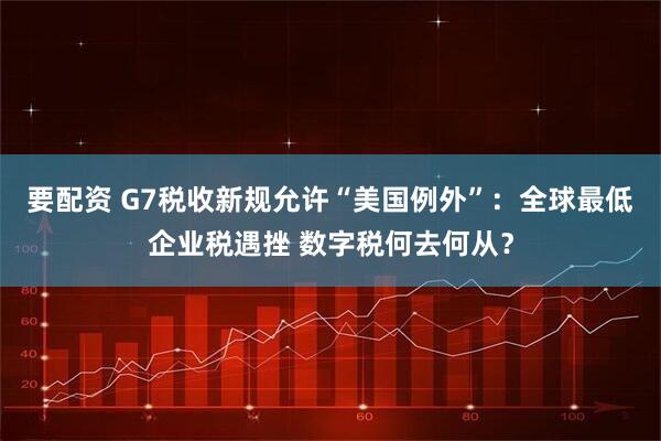 要配资 G7税收新规允许“美国例外”：全球最低企业税遇挫 数字税何去何从？