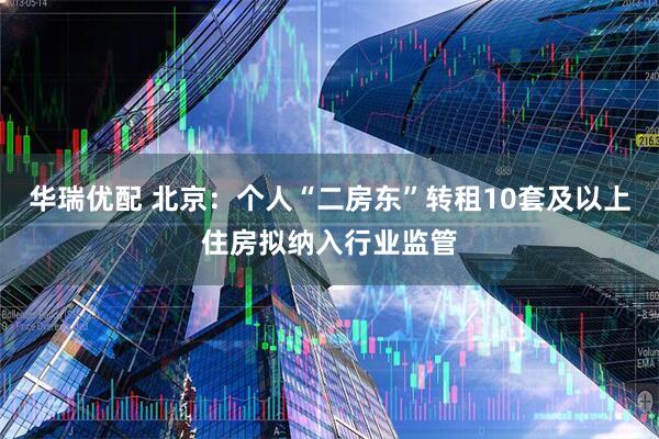 华瑞优配 北京：个人“二房东”转租10套及以上住房拟纳入行业监管