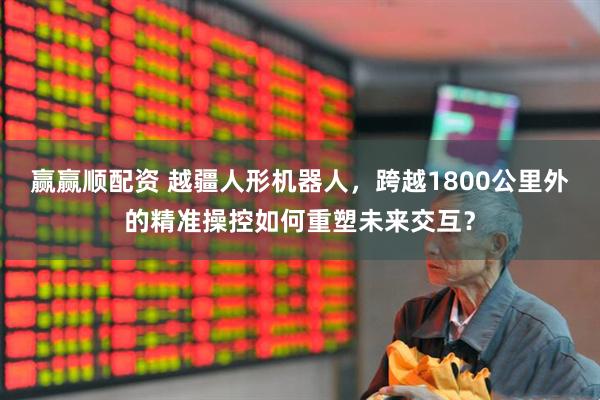 赢赢顺配资 越疆人形机器人，跨越1800公里外的精准操控如何重塑未来交互？