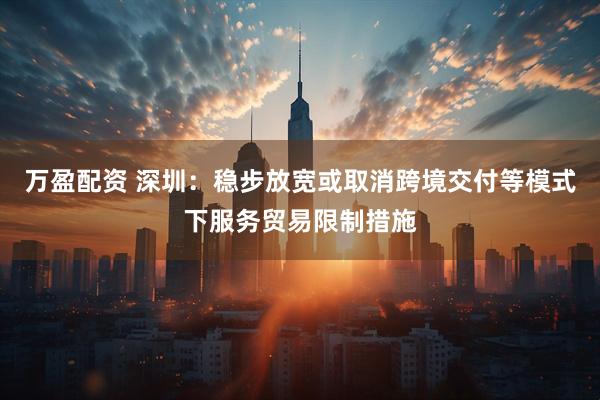 万盈配资 深圳：稳步放宽或取消跨境交付等模式下服务贸易限制措施