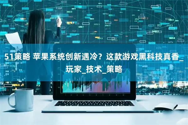 51策略 苹果系统创新遇冷？这款游戏黑科技真香_玩家_技术_策略