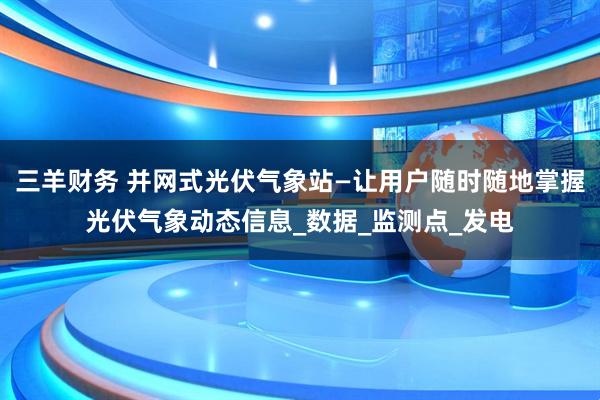 三羊财务 并网式光伏气象站—让用户随时随地掌握光伏气象动态信息_数据_监测点_发电