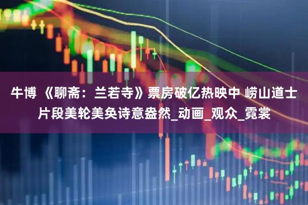 牛博 《聊斋：兰若寺》票房破亿热映中 崂山道士片段美轮美奂诗意盎然_动画_观众_霓裳