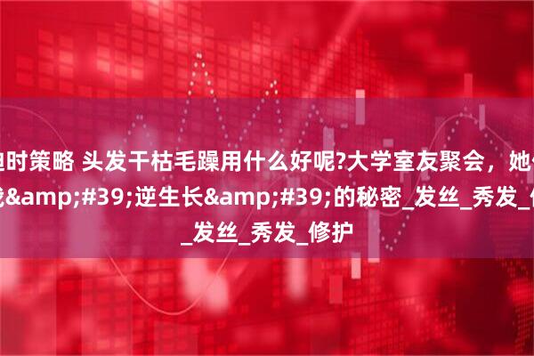 迪时策略 头发干枯毛躁用什么好呢?大学室友聚会，她们说我&#39;逆生长&#39;的秘密_发丝_秀发_修护