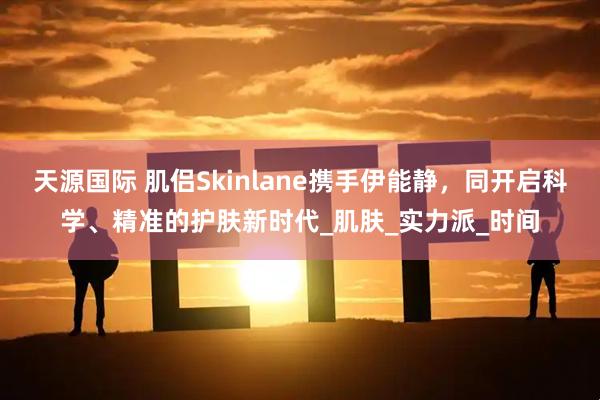 天源国际 肌侣Skinlane携手伊能静，同开启科学、精准的护肤新时代_肌肤_实力派_时间