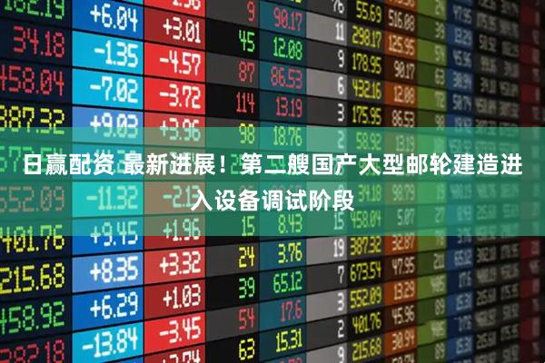 日赢配资 最新进展！第二艘国产大型邮轮建造进入设备调试阶段