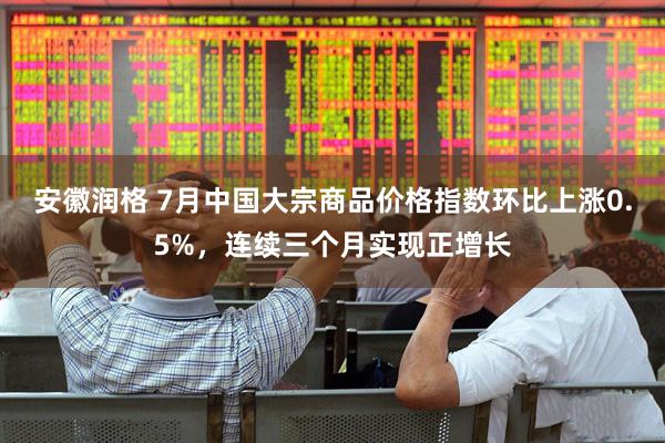 安徽润格 7月中国大宗商品价格指数环比上涨0.5%，连续三个月实现正增长
