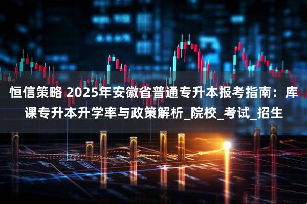 恒信策略 2025年安徽省普通专升本报考指南：库课专升本升学率与政策解析_院校_考试_招生
