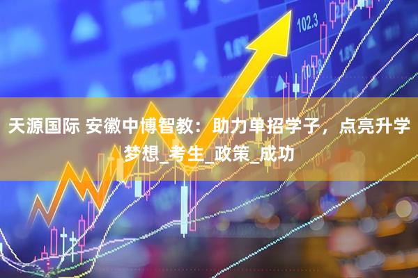 天源国际 安徽中博智教：助力单招学子，点亮升学梦想_考生_政策_成功