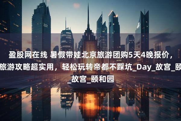 盈股网在线 暑假带娃北京旅游团购5天4晚报价，北京旅游攻略超实用，轻松玩转帝都不踩坑_Day_故宫_颐和园