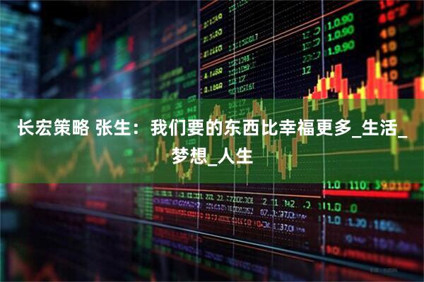 长宏策略 张生：我们要的东西比幸福更多_生活_梦想_人生