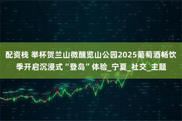 配资栈 举杯贺兰山微醺览山公园2025葡萄酒畅饮季开启沉浸式“登岛”体验_宁夏_社交_主题