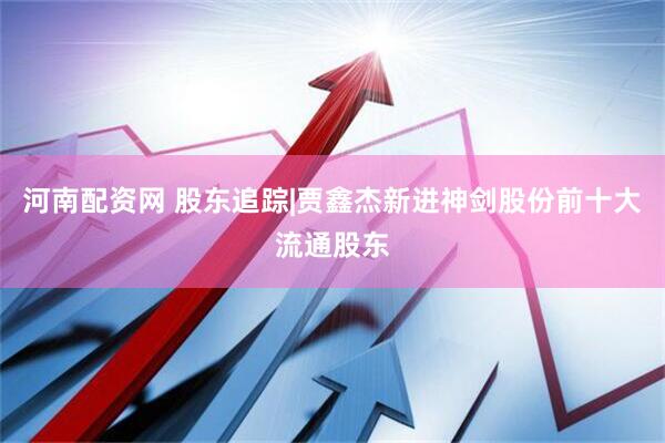 河南配资网 股东追踪|贾鑫杰新进神剑股份前十大流通股东