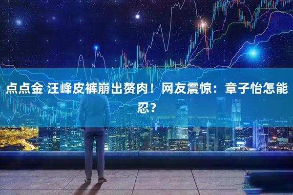 点点金 汪峰皮裤崩出赘肉！网友震惊：章子怡怎能忍？