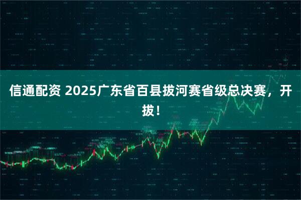 信通配资 2025广东省百县拔河赛省级总决赛，开拔！