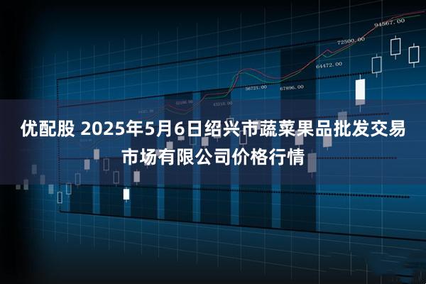 优配股 2025年5月6日绍兴市蔬菜果品批发交易市场有限公司价格行情
