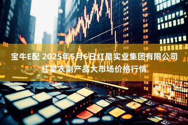 宝牛E配 2025年5月6日红星实业集团有限公司红星农副产品大市场价格行情