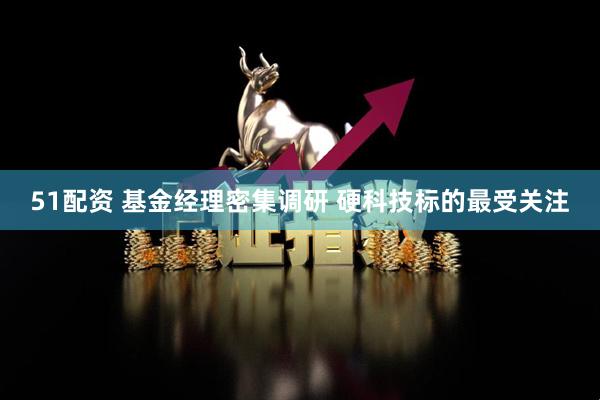 51配资 基金经理密集调研 硬科技标的最受关注