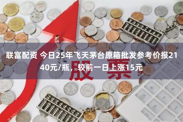 联富配资 今日25年飞天茅台原箱批发参考价报2140元/瓶，较前一日上涨15元