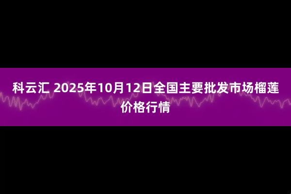科云汇 2025年10月12日全国主要批发市场榴莲价格行情