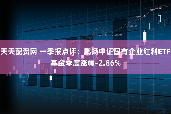 天天配资网 一季报点评:鹏扬中证国有企业红利ETF基金季度涨幅-2.86%