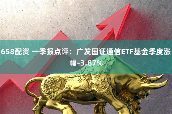 658配资 一季报点评：广发国证通信ETF基金季度涨幅-3.87%