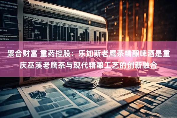 聚合财富 重药控股：乐如斯老鹰茶精酿啤酒是重庆巫溪老鹰茶与现代精酿工艺的创新融合