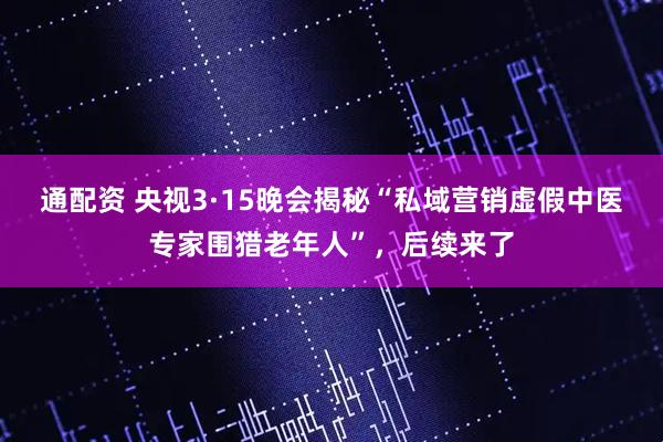 通配资 央视3·15晚会揭秘“私域营销虚假中医专家围猎老年人”，后续来了