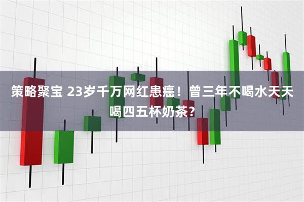 策略聚宝 23岁千万网红患癌！曾三年不喝水天天喝四五杯奶茶？