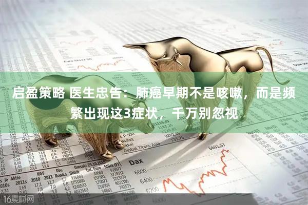 启盈策略 医生忠告：肺癌早期不是咳嗽，而是频繁出现这3症状，千万别忽视