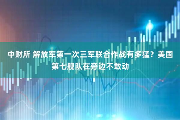 中财所 解放军第一次三军联合作战有多猛？美国第七舰队在旁边不敢动