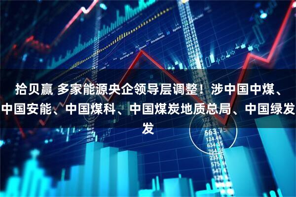 拾贝赢 多家能源央企领导层调整！涉中国中煤、中国安能、中国煤科、中国煤炭地质总局、中国绿发